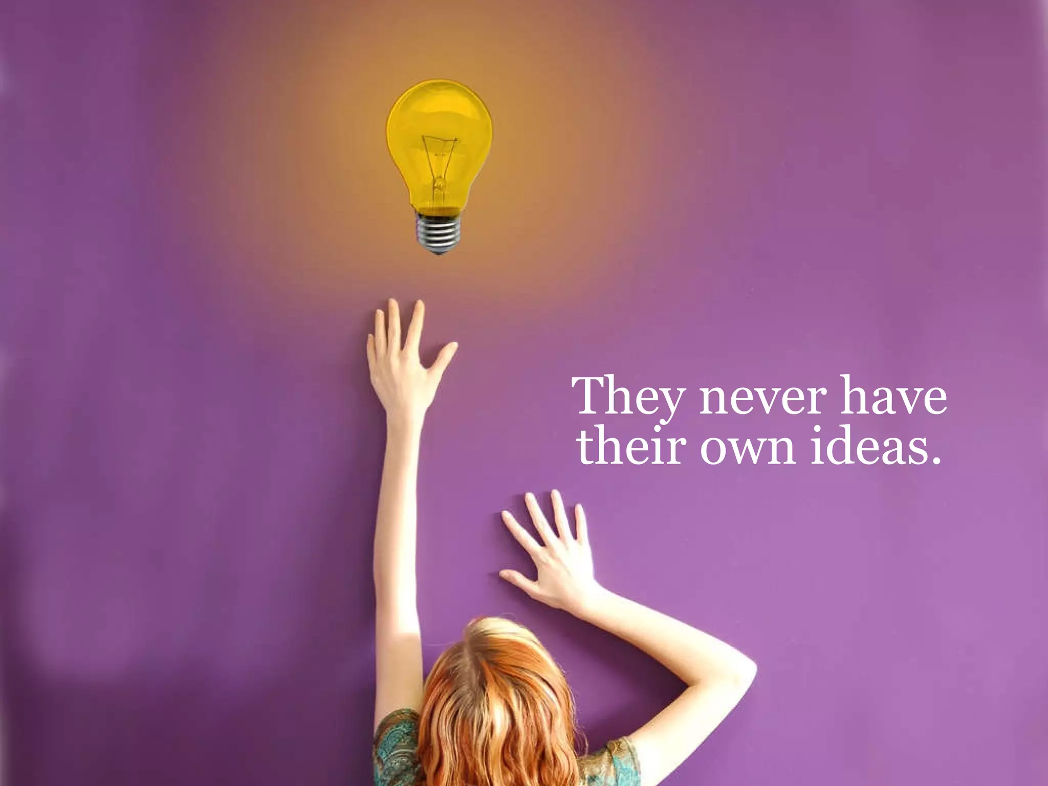 They never have their own ideas. 