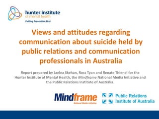 Views and attitudes regarding
communication about suicide held by
public relations and communication
professionals in Australia
Report prepared by Jaelea Skehan, Ross Tyan and Renate Thienel for the
Hunter Institute of Mental Health, the Mindframe National Media Initiative and
the Public Relations Institute of Australia.
 