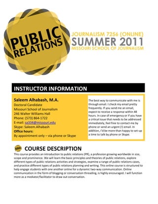 JOURNALISM 7256 (ONLINE)
                                                                    SUMMER 2011
                                                                    MISSOURI SCHOOL OF JOURNALISM




	
  

INSTRUCTOR	
  INFORMATION	
  
	
  




Saleem	
  Alhabash,	
  M.A.	
                                                            The	
  best	
  way	
  to	
  communicate	
  with	
  me	
  is	
  
Doctoral	
  Candidate	
                                                                  through	
  email.	
  I	
  check	
  my	
  email	
  pretty	
  
Missouri	
  School	
  of	
  Journalism	
                                                 frequently.	
  If	
  you	
  send	
  me	
  an	
  email,	
  
                                                                                         expect	
  to	
  receive	
  a	
  response	
  within	
  48	
  
246	
  Walter	
  Williams	
  Hall	
                                                      hours.	
  In	
  case	
  of	
  emergency	
  or	
  if	
  you	
  have	
  
Phone:	
  (573)	
  864-­‐1722	
                                                          a	
  critical	
  issue	
  that	
  needs	
  to	
  be	
  addressed	
  
E-­‐mail:	
  sa334@missouri.edu	
                                                        immediately,	
  feel	
  free	
  to	
  contact	
  me	
  by	
  
Skype:	
  Saleem.Alhabash	
                                                              phone	
  or	
  send	
  an	
  urgent	
  (!)	
  email.	
  In	
  
Office	
  hours:	
                                                                       addition,	
  I’d	
  be	
  more	
  than	
  happy	
  to	
  set-­‐up	
  
By	
  appointment	
  only	
  –	
  via	
  phone	
  or	
  Skype	
                          a	
  time	
  to	
  talk	
  by	
  phone	
  or	
  Skype.	
  	
  

	
  

            COURSE	
  DESCRIPTION	
  
          	
  
This	
  course	
  provides	
  an	
  introduction	
  to	
  public	
  relations	
  (PR),	
  a	
  profession	
  growing	
  worldwide	
  in	
  size,	
  
scope	
  and	
  prominence.	
  We	
  will	
  learn	
  the	
  basic	
  principles	
  and	
  theories	
  of	
  public	
  relations,	
  explore	
  
different	
  types	
  of	
  public	
  relations	
  activities	
  and	
  strategies,	
  examine	
  a	
  range	
  of	
  public	
  relations	
  cases,	
  
and	
  practice	
  different	
  types	
  of	
  public	
  relations	
  planning	
  and	
  writing.	
  This	
  online	
  course	
  is	
  structured	
  to	
  
help	
  engage	
  students	
  with	
  one	
  another	
  online	
  for	
  a	
  dynamic	
  two-­‐way	
  communication.	
  Online	
  
communication	
  in	
  the	
  form	
  of	
  blogging	
  or	
  conversation	
  threading,	
  is	
  highly	
  encouraged.	
  I	
  will	
  function	
  
more	
  as	
  a	
  mediator/facilitator	
  to	
  draw	
  out	
  conversation.	
  
 