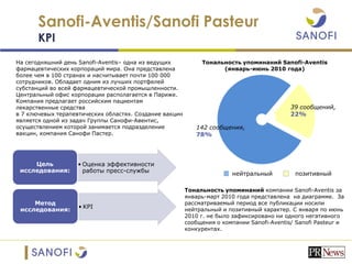 Sanofi-Aventis/Sanofi Pasteur
KPI
• Оценка эффективности
работы пресс-службы
Цель
исследования:
• KPI
Метод
исследования:
На сегодняшний день Sanofi-Aventis– одна из ведущих
фармацевтических корпораций мира. Она представлена
более чем в 100 странах и насчитывает почти 100 000
сотрудников. Обладает одним из лучших портфелей
субстанций во всей фармацевтической промышленности.
Центральный офис корпорации располагается в Париже.
Компания предлагает российским пациентам
лекарственные средства
в 7 ключевых терапевтических областях. Создание вакцин
является одной из задач Группы Cанофи-Aвентис,
осуществлением которой занимается подразделение
вакцин, компания Cанофи Пастер.
Тональность упоминаний компании Sanofi-Aventis за
январь-март 2010 года представлена на диаграмме. За
рассматриваемый период все публикации носили
нейтральный и позитивный характер. С января по июнь
2010 г. не было зафиксировано ни одного негативного
сообщения о компании Sanofi-Aventis/ Sanofi Pasteur и
конкурентах.
Тональность упоминаний Sanofi-Aventis
(январь-июнь 2010 года)
39 сообщений,
22%
142 сообщения,
78%
нейтральный позитивный
 