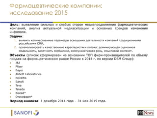 Фармацевтические компании:
исследование 2015
Цель: выявление сильных и слабых сторон медиапродвижения фармацевтических
компаний, анализ актуальной медиаситуации и основных трендов изменения
инфополя.
Задачи:
1. выявить количественные параметры освещения деятельности компаний традиционными
российскими СМИ;
2. проанализировать качественные характеристики потока: доминирующая оценочная
модальность, заметность сообщений, коммуникативная роль, смысловой контекст.
Объекты (список сформирован на основании ТОП фирм-производителей по объему
продаж на фармацевтическом рынке России в 2014 г. по версии DSM Group):
● J&J
● Pfizer
● Bayer
● Abbott Laboratories
● Novartis
● Sanofi
● Teva
● Takeda
● Biocad*
● Отисифарм*
Период анализа: 1 декабря 2014 года – 31 мая 2015 года.
 