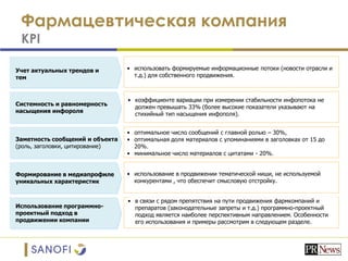Фармацевтическая компания
KPI
Учет актуальных трендов и
тем
Системность и равномерность
насыщения инфороля
Заметность сообщений и объекта
(роль, заголовки, цитирование)
Формирование в медиапрофиле
уникальных характеристик
Использование программно-
проектный подход в
продвижении компании
• использовать формируемые информационные потоки (новости отрасли и
т.д.) для собственного продвижения.
• коэффициенте вариации при измерении стабильности инфопотока не
должен превышать 33% (более высокие показатели указывают на
стихийный тип насыщения инфополя).
• оптимальное число сообщений с главной ролью – 30%,
• оптимальная доля материалов с упоминаниями в заголовках от 15 до
20%.
• минимальное число материалов с цитатами - 20%.
• использование в продвижении тематической ниши, не используемой
конкурентами , что обеспечит смысловую отстройку.
• в связи с рядом препятствия на пути продвижения фармкомпаний и
препаратов (законодательные запреты и т.д.) программно-проектный
подход является наиболее перспективным направлением. Особенности
его использования и примеры рассмотрим в следующем разделе.
 