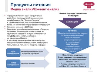 Продукты питания
Медиа анализ/Контент-анализ
• "Продукты Питания" - один из крупнейших
российских производителей замороженных
полуфабрикатов ТМ "Золотой Петушок"
и "Домашняя Сказка“, под которыми выпускается
более 150 наименований разнообразной продукции.
• Компания основана в 1994 году.
• Производственный комплекс компании «Продукты
Питания» в Калининграде является одним из
крупнейших заводов по выпуску замороженных
полуфабрикатов не только в России,
но и в восточной Европе.
• В настоящее время компания так же выпускает
овощные ПФ, готовые обеды, снеки, продукцию из
теста, лазанью, пельмени и продукты из фарша
Целевые аудитории PR-кампании.
Marketing PR
Потребители продукции
(существующие и потенциальные):
 Женщины (вторично - мужчины)
 Возраст – 25-54
 Расходы на продукты питания:
от 1/4 до 3/4 семейного бюджета
Marketing PR
ВЛИЯНИЕЦЕЛЕВЫХСМИ
ПЕЧАТНЫЕ:
Общественно-политические издания
Развлекательные/женские/
мужские издания
Специализированные
(в т.ч. кулинария)
ЭЛЕКТРОННЫЕ:
Развлекательные
и специализированные
порталы
23
•Анализ достижений целей
и задач PR-стратегии
Цель
исследования:
•Контент-анализМетод
исследования:
 