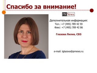 Дополнительная информация:
Тел.: +7 (495) 789 42 59
Факс: +7 (495) 789 42 86
Глазова Лилия, CEO
e-mail: lglazova@prnews.ru
Спасибо за внимание!
 