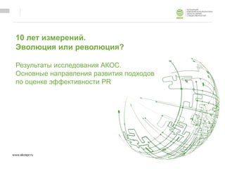 10 лет измерений.
Эволюция или революция?
Результаты исследования АКОС.
Основные направления развития подходов
по оценке эффективности PR
 