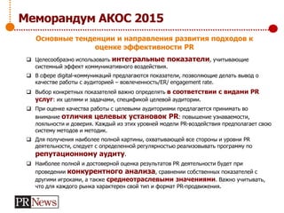  Целесообразно использовать интегральные показатели, учитывающие
системный эффект коммуникативного воздействия.
 В сфере digital-коммуникаций предлагаются показатели, позволяющие делать вывод о
качестве работы с аудиторией – вовлеченность/ER/ engagement rate.
 Выбор конкретных показателей важно определять в соответствии с видами PR
услуг: их целями и задачами, спецификой целевой аудитории.
 При оценке качества работы с целевыми аудиториями предлагается принимать во
внимание отличия целевых установок PR: повышение узнаваемости,
лояльности и доверия. Каждый из этих уровней модели PR-воздействия предполагает свою
систему методов и методик.
 Для получения наиболее полной картины, охватывающей все стороны и уровни PR
деятельности, следует с определенной регулярностью реализовывать программу по
репутационному аудиту.
 Наиболее полной и достоверной оценка результатов PR деятельности будет при
проведении конкурентного анализа, сравнении собственных показателей с
другими игроками, а также среднеотраслевыми значениями. Важно учитывать,
что для каждого рынка характерен свой тип и формат PR-продвижения.
Меморандум АКОС 2015
Основные тенденции и направления развития подходов к
оценке эффективности PR
 