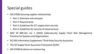 Special guides
• ISO 27036 Securing supplier relationshiips
• Part 1: Overview and concepts
• Part 2: Requirements
• Part 3: Guidelines for ICT supply chain security
• Part 4: Guidelines for security of cloud services
• NIST SP 800-161 rev. 1 (2022) Cybersecurity Supply Chain Risk Management
Practices for Systems and Organizations
• PCI DSS Information Supplement: Third-Party Security Assurance
• The ISF Supply Chain Assurance Framework (SCAF)
• ISO 37500 Guidance on outsourcing
 