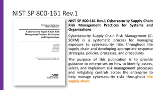 NIST SP 800-161 Rev.1
NIST SP 800-161 Rev.1 Cybersecurity Supply Chain
Risk Management Practices for Systems and
Organizations
Cybersecurity Supply Chain Risk Management (C-
SCRM) is a systematic process for managing
exposure to cybersecurity risks throughout the
supply chain and developing appropriate response
strategies, policies, processes, and procedures
The purpose of this publication is to provide
guidance to enterprises on how to identify, assess,
select, and implement risk management processes
and mitigating controls across the enterprise to
help manage cybersecurity risks throughout the
supply chain.
 