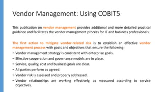 Vendor Management: Using COBIT5
This publication on vendor management provides additional and more detailed practical
guidance and facilitates the vendor management process for IT and business professionals.
The first action to mitigate vendor-related risk is to establish an effective vendor
management process with goals and objectives that ensure the following:
• Vendor management strategy is consistent with enterprise goals.
• Effective cooperation and governance models are in place.
• Service, quality, cost and business goals are clear.
• All parties perform as agreed.
• Vendor risk is assessed and properly addressed.
• Vendor relationships are working effectively, as measured according to service
objectives.
 