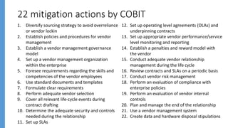 22 mitigation actions by COBIT
1. Diversify sourcing strategy to avoid overreliance
or vendor lockin
2. Establish policies and procedures for vendor
management
3. Establish a vendor management governance
model
4. Set up a vendor management organization
within the enterprise
5. Foresee requirements regarding the skills and
competencies of the vendor employees
6. Use standard documents and templates
7. Formulate clear requirements
8. Perform adequate vendor selection
9. Cover all relevant life-cycle events during
contract drafting
10. Determine the adequate security and controls
needed during the relationship
11. Set up SLAs
12. Set up operating level agreements (OLAs) and
underpinning contracts
13. Set up appropriate vendor performance/service
level monitoring and reporting
14. Establish a penalties and reward model with
the vendor
15. Conduct adequate vendor relationship
management during the life cycle
16. Review contracts and SLAs on a periodic basis
17. Conduct vendor risk management
18. Perform an evaluation of compliance with
enterprise policies
19. Perform an evaluation of vendor internal
controls
20. Plan and manage the end of the relationship
21. Use a vendor management system
22. Create data and hardware disposal stipulations
 
