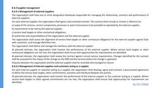 8.3.4 Supplier management
8.3.4.1 Management of external suppliers
The organization shall have one or more designated individuals responsible for managing the relationship, contracts and performance of
external suppliers.
For each external supplier, the organization shall agree a documented contract. The contract shall include or contain a reference to:
a) scope of the services, service components, processes or parts of processes to be provided or operated by the external supplier;
b) requirements to be met by the external supplier;
c) service level targets or other contractual obligations;
d) authorities and responsibilities of the organization and the external supplier.
The organization shall assess the alignment of service level targets or other contractual obligations for the external supplier against SLAs
with customers, and manage identified risks.
The organization shall define and manage the interfaces with the external supplier.
At planned intervals, the organization shall monitor the performance of the external supplier. Where service level targets or other
contractual obligations are not met, the organization shall ensure that opportunities for improvement are identified.
At planned intervals, the organization shall review the contract against current service requirements. Changes identified for the contract
shall be assessed for the impact of the change on the SMS and the services before the change is approved.
Disputes between the organization and the external supplier shall be recorded and managed to closure.
8.3.4.2 Management of internal suppliers and customers acting as a supplier
For each internal supplier or customer acting as a supplier, the organization shall develop, agree and maintain a documented agreement
to define the service level targets, other commitments, activities and interfaces between the parties.
At planned intervals, the organization shall monitor the performance of the internal supplier or the customer acting as a supplier. Where
service level targets or other agreed commitments are not met, the organization shall ensure that opportunities for improvement are
identified.
By ISO 20000
 