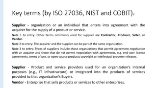 Supplier - organization or an individual that enters into agreement with the
acquirer for the supply of a product or service.
Note 1 to entry: Other terms commonly used for supplier are Contractor, Producer, Seller, or
Vendor.
Note 2 to entry: The acquirer and the supplier can be part of the same organization.
Note 3 to entry: Types of suppliers include those organizations that permit agreement negotiation
with an acquirer and those that do not permit negotiation with agreements, e.g. end-user license
agreements, terms of use, or open source products copyright or intellectual property releases.
Supplier - Product and service providers used for an organization’s internal
purposes (e.g., IT infrastructure) or integrated into the products of services
provided to that organization’s Buyers.
Vendor - Enterprise that sells products or services to other enterprises.
Key terms (by ISO 27036, NIST and COBIT)2
 