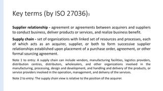 Key terms (by ISO 27036)3
Supplier relationship - agreement or agreements between acquirers and suppliers
to conduct business, deliver products or services, and realize business benefit.
Supply chain - set of organizations with linked set of resources and processes, each
of which acts as an acquirer, supplier, or both to form successive supplier
relationships established upon placement of a purchase order, agreement, or other
formal sourcing agreement.
Note 1 to entry: A supply chain can include vendors, manufacturing facilities, logistics providers,
distribution centres, distributors, wholesalers, and other organizations involved in the
manufacturing, processing, design and development, and handling and delivery of the products, or
service providers involved in the operation, management, and delivery of the services.
Note 2 to entry: The supply chain view is relative to the position of the acquirer.
 