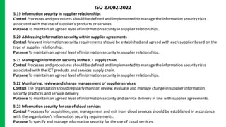 5.19 Information security in supplier relationships
Control Processes and procedures should be defined and implemented to manage the information security risks
associated with the use of supplier’s products or services.
Purpose To maintain an agreed level of information security in supplier relationships.
5.20 Addressing information security within supplier agreements
Control Relevant information security requirements should be established and agreed with each supplier based on the
type of supplier relationship.
Purpose To maintain an agreed level of information security in supplier relationships.
5.21 Managing information security in the ICT supply chain
Control Processes and procedures should be defined and implemented to manage the information security risks
associated with the ICT products and services supply chain.
Purpose To maintain an agreed level of information security in supplier relationships.
5.22 Monitoring, review and change management of supplier services
Control The organization should regularly monitor, review, evaluate and manage change in supplier information
security practices and service delivery.
Purpose To maintain an agreed level of information security and service delivery in line with supplier agreements.
5.23 Information security for use of cloud services
Control Processes for acquisition, use, management and exit from cloud services should be established in accordance
with the organization’s information security requirements.
Purpose To specify and manage information security for the use of cloud services.
ISO 27002:2022
 