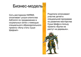 Бизнес-модель
                                Родители оплачивают
Сеть ресторанов НИЯМА
                                участие детей в
оплачивает услуги агентства
AdComm по продвижению в         специальной программе
социальных сетях с помощью      по развитию мастерства
                                Суши Шефа в пользу
специального образовательного
                                проекта «Булки не
проекта «Хочу стать Суши
                                растут на деревьях».
Шефом!»
 
