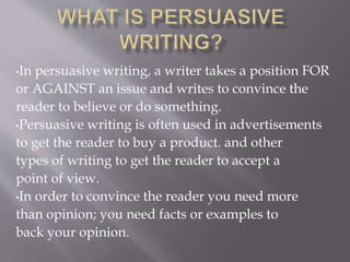 •In persuasive writing, a writer takes a position FOR
or AGAINST an issue and writes to convince the
reader to believe or do something.
•Persuasive writing is often used in advertisements
to get the reader to buy a product. and other
types of writing to get the reader to accept a
point of view.
•In order to convince the reader you need more
than opinion; you need facts or examples to
back your opinion.
 