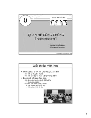 1
0
QUAN HỆ CÔNG CHÚNG
[Public Relations]
QUAN HỆ CÔNG CHÚNG
[Public Relations]
Copyright © Nguyen Hoang Sinh
ThS. NGUYỄN HOÀNG SINHThS. NGUYỄN HOÀNG SINH
sinhoanguyen@yahoo.comsinhoanguyen@yahoo.com
Giới thiệu môn học
• Thời lượng: 3 tín chỉ (45 tiết)/12-15 tiết
– Số tiết lý thuyết: 30/10
– Số tiết bài tập và thảo luận (nhóm): 15/5
• Đánh giá kết quả học tập:
– Đề án môn học (nhóm): 30%/0%
• De an mon hoc.doc
– Bài thi hết môn: 70%/100%
• Trắc nghiệm: 40 câu/60 phút
• Không tham khảo tài liệu
 