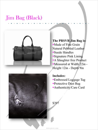 Jim Bag (Black)


                        The PRSVR Jim Bag is:
                        Made of Fine Grain
                        Natural Pebbled Leather
                        Suede Handles
                        Signature Pink Lining
                        A Slaughter free Product
                        Measured at Width 22in -
                        Height 12in - Depth 9in

                        Includes:
                        Embossed Luggage Tag
                        Protective Dust Bag
                        Authenticity/Care Card



                        $397




                  www.prsvr.com
 