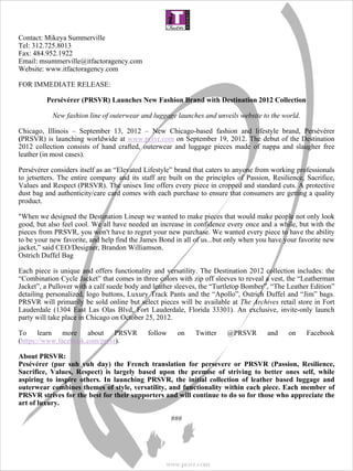  
Contact: Mikeya Summerville
Tel: 312.725.8013
Fax: 484.952.1922
Email: msummerville@itfactoragency.com
Website: www.itfactoragency.com

FOR IMMEDIATE RELEASE:
 
      Persévérer (PRSVR) Launches New Fashion Brand with Destination 2012 Collection

            New fashion line of outerwear and luggage launches and unveils website to the world.

Chicago, Illinois – September 13, 2012 – New Chicago-based fashion and lifestyle brand, Persévérer 
(PRSVR) is launching worldwide at www.prsvr.com on September 19, 2012. The debut of the Destination
2012 collection consists of hand crafted, outerwear and luggage pieces made of nappa and slaugher free
leather (in most cases).

Persévérer considers itself as an “Elevated Lifestyle” brand that caters to anyone from working professionals
to jetsetters. The entire company and its staff are built on the principles of Passion, Resilience, Sacrifice,
Values and Respect (PRSVR). The unisex line offers every piece in cropped and standard cuts. A protective
dust bag and authenticity/care card comes with each purchase to ensure that consumers are getting a quality
product.

"When we designed the Destination Lineup we wanted to make pieces that would make people not only look
good, but also feel cool. We all have needed an increase in confidence every once and a while, but with the
pieces from PRSVR, you won't have to regret your new purchase. We wanted every piece to have the ability
to be your new favorite, and help find the James Bond in all of us...but only when you have your favorite
new jacket,” said CEO/Designer, Brandon Williamson.
Ostrich Duffel Bag

Each piece is unique and offers functionality and versatility. The Destination 2012 collection includes: the
“Combination Cycle Jacket” that comes in three colors with zip off sleeves to reveal a vest, the “Leatherman
Jacket”, a Pullover with a calf suede body and leather sleeves, the “Turtletop Bomber”, “The Leather
Edition” detailing personalized, logo buttons, Luxury Track Pants and the “Apollo”, Ostrich Duffel and
“Jim” bags. PRSVR will primarily be sold online but select pieces will be available at The Archives retail
store in Fort Lauderdale (1304 East Las Olas Blvd, Fort Lauderdale, Florida 33301). An exclusive, invite-
only launch party will take place in Chicago on October 25, 2012.

To learn more about PRSVR                      follow     on    Twitter     @PRSVR        and     on     Facebook
(https://www.facebook.com/prsvr).

About PRSVR:
Pesévérer  (pur  suh  vuh  day)  the  French  translation  for  persevere  or  PRSVR  (Passion,  Resilience, 
Sacrifice,  Values,  Respect)  is  largely  based  upon  the  premise  of  striving  to  better  ones  self,  while 
aspiring  to  inspire  others.  In  launching  PRSVR,  the  initial  collection  of  leather  based  luggage  and 
outerwear combines themes of style, versatility, and functionality within each piece. Each member of 
PRSVR strives for the best for their supporters and will continue to do so for those who appreciate the 
art of luxury. 

                                                        ###




                                                      www.prsvr.com
 
