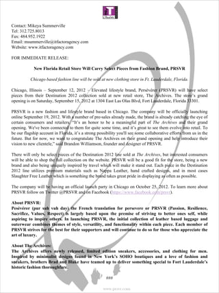  
Contact: Mikeya Summerville
Tel: 312.725.8013
Fax: 484.952.1922
Email: msummerville@itfactoragency.com
Website: www.itfactoragency.com

FOR IMMEDIATE RELEASE:
 
        New Florida Retail Store Will Carry Select Pieces from Fashion Brand, PRSVR

          Chicago based fashion line will be sold at new clothing store in Ft. Lauderdale, Florida.

Chicago, Illinois – September 12, 2012 – Elevated lifestyle brand, Persévérer  (PRSVR) will have select
pieces from their Destination 2012 collection sold at new retail store, The Archives. The store’s grand
opening is on Saturday, September 15, 2012 at 1304 East Las Olas Blvd, Fort Lauderdale, Florida 33301.

PRSVR is a new fashion and lifestyle brand based in Chicago. The company will be officially launching
online September 19, 2012. With a number of pre-sales already made, the brand is already catching the eye
of certain consumers and retailers. “It’s an honor to be a meaningful part of The Archives and their grand
opening. We've been connected to them for quite some time, and it’s great to see them evolve into retail. To
be our flagship account in Florida, it’s a strong possibility you'll see some collaborative efforts from us in the
future. But for now, we want to congratulate The Archives on their grand opening and help introduce their
vision to new clientele,” said Brandon Williamson, founder and designer of PRSVR.

There will only be select pieces of the Destination 2012 line sold at The Archives, but interested consumers
will be able to shop the full collection on the website. PRSVR will be a good fit for the store, being a new
brand and also being uniquely inspired by travel which will make it stand out. Each piece in the Destination
2012 line utilizes premium materials such as Nappa Leather, hand crafted designs, and in most cases
Slaughter Free Leather which is something the brand takes great pride in displaying as often as possible.

The company will be having an official launch party in Chicago on October 25, 2012. To learn more about
PRSVR follow on Twitter @PRSVR and on Facebook (https://www.facebook.com/prsvr).

About PRSVR:
Pesévérer  (pur  suh  vuh  day)  the  French  translation  for  persevere  or  PRSVR  (Passion,  Resilience, 
Sacrifice,  Values,  Respect)  is  largely  based  upon  the  premise  of  striving  to  better  ones  self,  while 
aspiring  to  inspire  others.  In  launching  PRSVR,  the  initial  collection  of  leather  based  luggage  and 
outerwear combines themes of style, versatility, and functionality within each piece. Each member of 
PRSVR strives for the best for their supporters and will continue to do so for those who appreciate the 
art of luxury. 
 
About The Archives:
The  Archives  offers  newly  released,  limited  edition  sneakers,  accessories,  and  clothing  for  men. 
Inspired  by  minimalist  designs  found  in  New  York’s  SOHO  boutiques  and  a  love  of  fashion  and 
sneakers, brothers Brad and Blake have teamed up to deliver something special to Fort Lauderdale’s 
historic fashion thoroughfare.

                                                       ###

                                                      www.prsvr.com
 