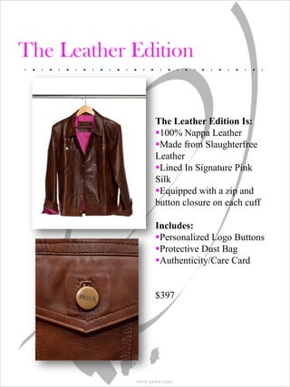 The Leather Edition


                  The Leather Edition Is:
                  100% Nappa Leather
                  Made from Slaughterfree
                  Leather
                  Lined In Signature Pink
                  Silk
                  Equipped with a zip and
                  button closure on each cuff

                  Includes:
                  Personalized Logo Buttons
                  Protective Dust Bag
                  Authenticity/Care Card


                  $397




            www.prsvr.com
 