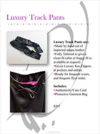 Luxury Track Pants


                  Luxury Track Pants are:
                  Made by hand out of
                  imported nappa leather
                  Fully Tailored to give a
                  clean fit (slim or baggy fit is
                  available at request)
                  Given Luxury Kee Zippers
                  at pockets and ankles
                  Ready for frequent wears,
                  and frequent flyer miles

                  Includes:
                  Authenticity/Care Card
                  Protective Garment Bag


                  $397




            www.prsvr.com
 