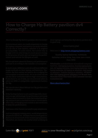 18/09/2012 11:26
                                                                                         prsync.com



                                                                                        How to Charge Hp Battery pavilion dv4
                                                                                        Correctly?

                                                                                         How to Charge Hp Battery pavilion dv4 Correctly?          these laptops and keep this Hp battery pavilion dv4
                                                                                                                                                   in good way.
                                                                                        As to terminal users, it is really important to charge
                                                                                        the laptop computer and battery correctly whether                           About batteryfast
                                                                                        it is an old or new battery, whether it is original
                                                                                        or compatible. To some extent, the correct way to          Welcome to  http://www.shopping-battery.com/
                                                                                        charge will not only bring you more power energy
                                                                                        in the process of work, but can improve the perfor-              Quality laptop batteries, notebook
                                                                                        mance and extend the lifespan as well.                       batteries online shop: buy now save more
                                                                                                                                                                      than 30%!
                                                                                        We should learn about the battery real performance
                                                                                        and use it according to the suitable consumption.          Wholesaler and distributor of notebook computer
                                                                                                                                                   batteries, Dell laptop batteries, Toshiba laptop batte-
                                                                                        In most cases, different users should have different       ries, HP laptop batteries, Acer laptop batteries, Sony
                                                                                        usage methods on their laptop and batteries. The-          laptop batteries, HP laptop ac adapters, Dell laptop
                                                                                        refore, the first matter we need to do is judging the      ac adapters, Toshiba laptop ac adapters. All batte-
                                                                                        consumption in actual work. On no account can we           ries and laptop power adapters are Brand New,
                                                                                        use the old or used ones with too high consumption.        Manufacturer Warranty and Customer Service
                                                                                        If you have to use it fully, we recommend users to         Commitment!
http://prsync.com/batteryfast/-how-to-charge-hp-battery-pavilion-dv-correctly-487430/




                                                                                        select an OEM or compatible replacement battery
                                                                                        for Hp.                                                    More about batteryfast

                                                                                        We should store these lithium-ion Hp pavilion dv4
                                                                                        batteries correctly. 

                                                                                        If the backup battery is not used frequently, incor-
                                                                                        rect storage will damage the performance seriously
                                                                                        and we need to remove it from the motherland lap-
                                                                                        top and put it into a cool and dry box in correct place.
                                                                                        After that, recharging each month is also necessary
                                                                                        to keep the performance. 

                                                                                        And some other factors we need to pay attention to. 

                                                                                        Such as plugging subsequence, work temperature,
                                                                                        situations and so on. All these factors have great in-
                                                                                        fluence on actual work of the certain laptop battery.
                                                                                        Therefore, we need to be careful when working on




                                                                                        Love this                     PDF?              Add it to your Reading List! 4 joliprint.com/mag
                                                                                                                                                                                                   Page 1
 