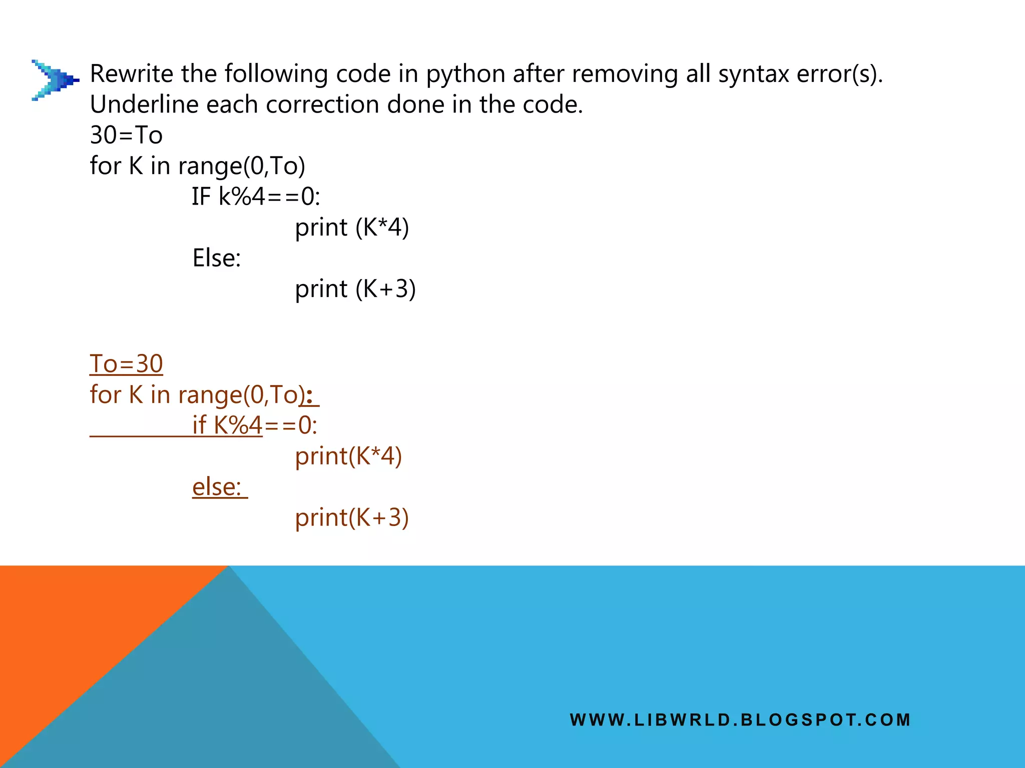 W W W. L I B W R L D . B L O G S P O T. C O M
Rewrite the following code in python after removing all syntax error(s).
Underline each correction done in the code.
30=To
for K in range(0,To)
IF k%4==0:
print (K*4)
Else:
print (K+3)
To=30
for K in range(0,To):
if K%4==0:
print(K*4)
else:
print(K+3)
 
