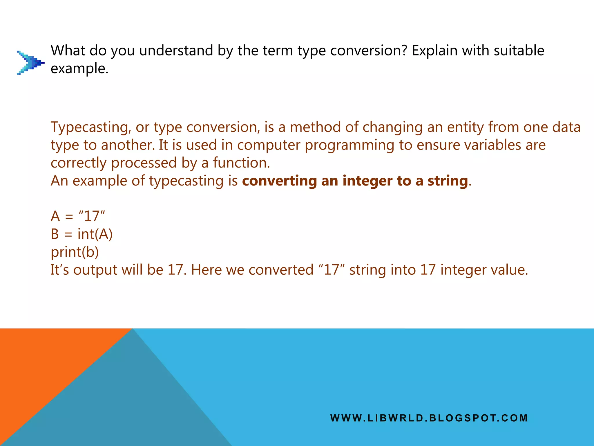 W W W. L I B W R L D . B L O G S P O T. C O M
What do you understand by the term type conversion? Explain with suitable
example.
Typecasting, or type conversion, is a method of changing an entity from one data
type to another. It is used in computer programming to ensure variables are
correctly processed by a function.
An example of typecasting is converting an integer to a string.
A = “17”
B = int(A)
print(b)
It’s output will be 17. Here we converted “17” string into 17 integer value.
 