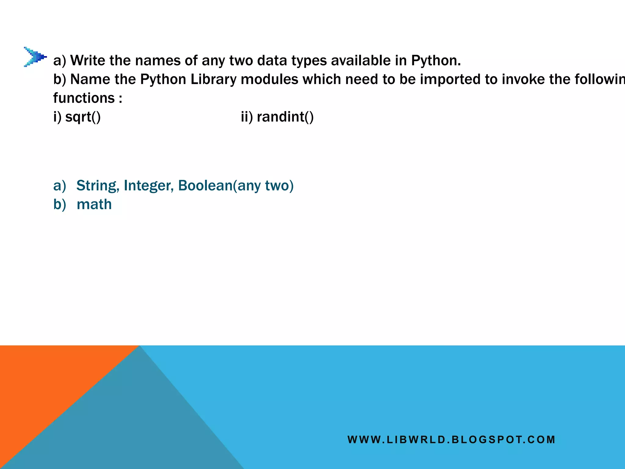 W W W. L I B W R L D . B L O G S P O T. C O M
a) Write the names of any two data types available in Python.
b) Name the Python Library modules which need to be imported to invoke the followin
functions :
i) sqrt() ii) randint()
a) String, Integer, Boolean(any two)
b) math
 
