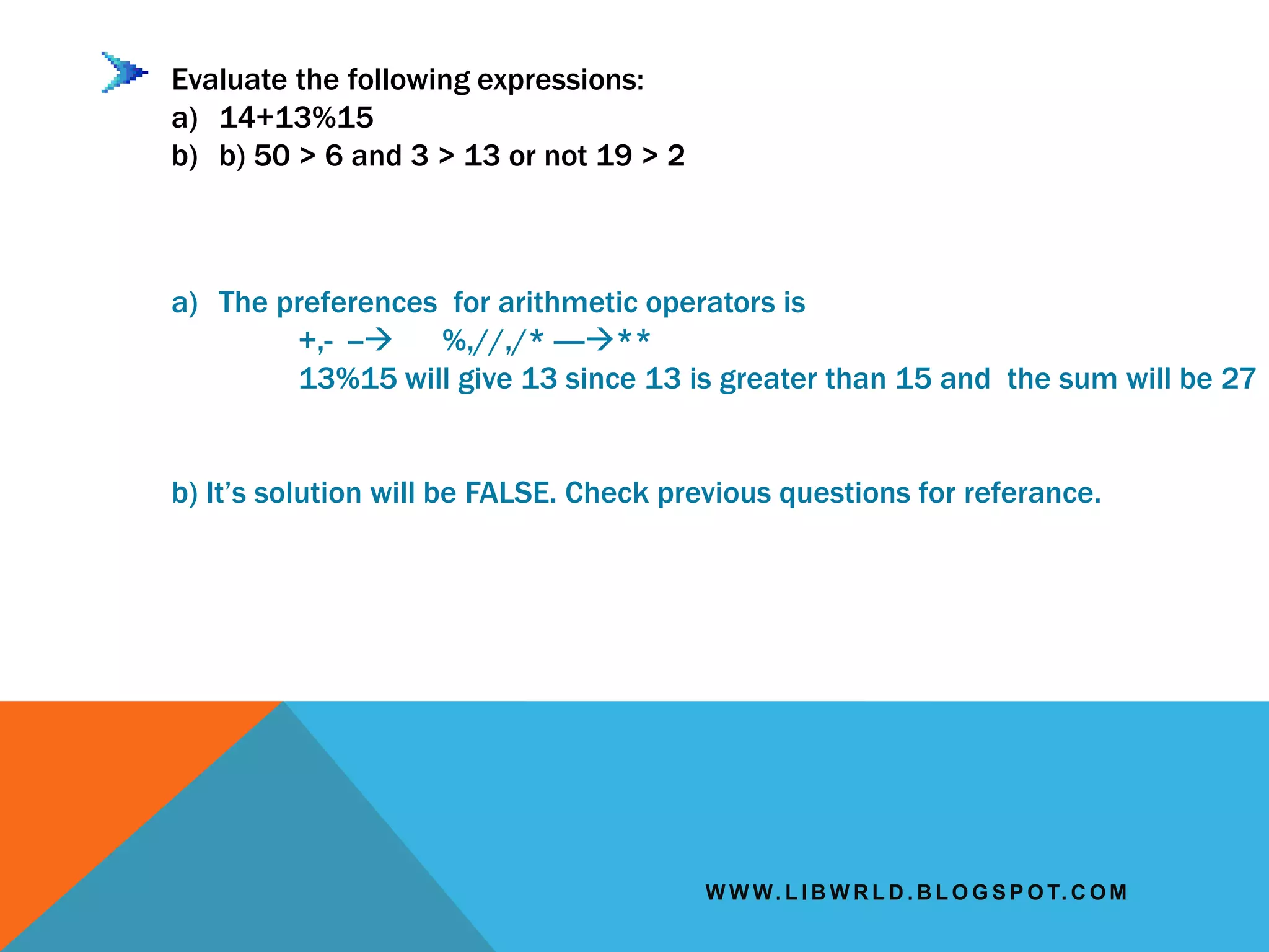 W W W. L I B W R L D . B L O G S P O T. C O M
Evaluate the following expressions:
a) 14+13%15
b) b) 50 > 6 and 3 > 13 or not 19 > 2
a) The preferences for arithmetic operators is
+,- -- %,//,/* ----**
13%15 will give 13 since 13 is greater than 15 and the sum will be 27
b) It’s solution will be FALSE. Check previous questions for referance.
 