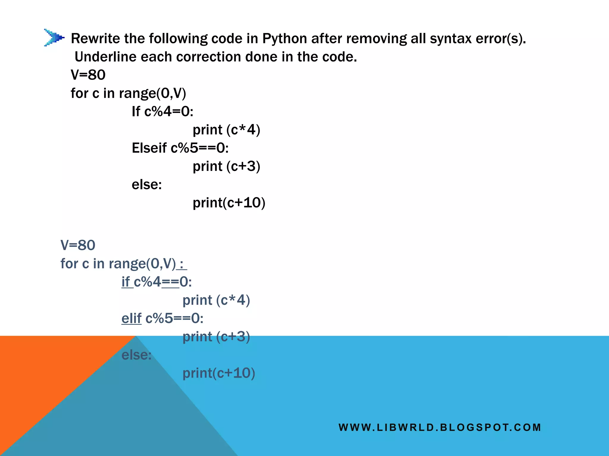 W W W. L I B W R L D . B L O G S P O T. C O M
Rewrite the following code in Python after removing all syntax error(s).
Underline each correction done in the code.
V=80
for c in range(0,V)
If c%4=0:
print (c*4)
Elseif c%5==0:
print (c+3)
else:
print(c+10)
V=80
for c in range(0,V) :
if c%4==0:
print (c*4)
elif c%5==0:
print (c+3)
else:
print(c+10)
 