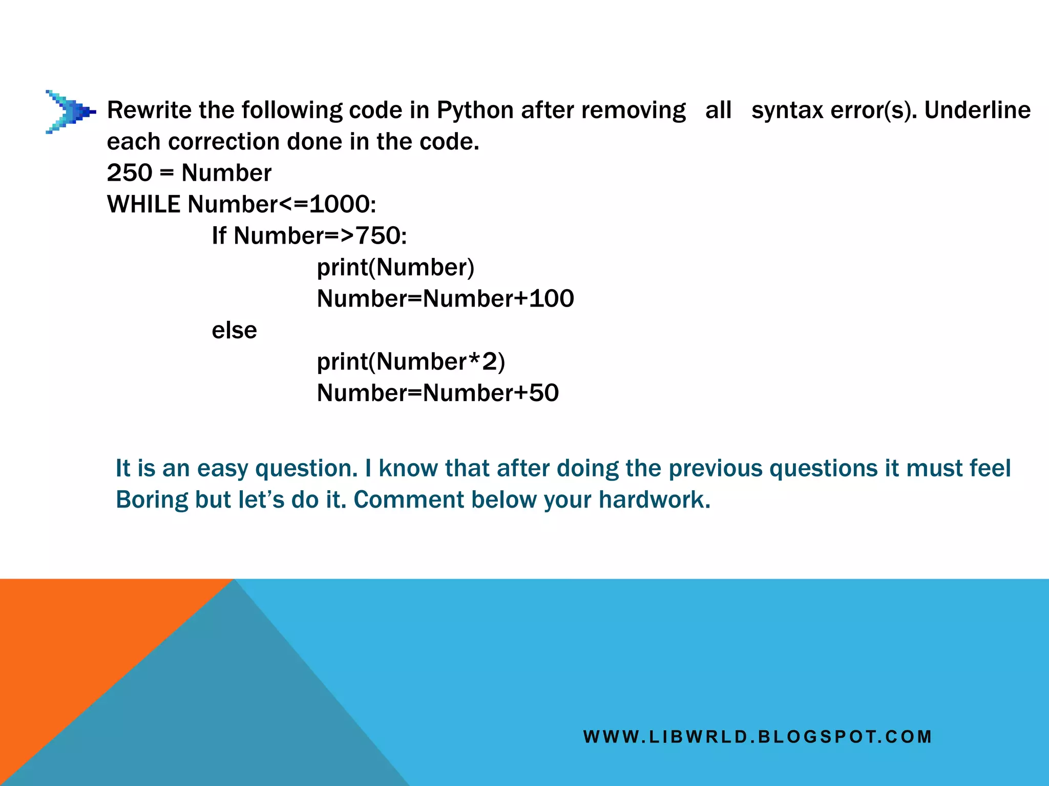 W W W. L I B W R L D . B L O G S P O T. C O M
Rewrite the following code in Python after removing all syntax error(s). Underline
each correction done in the code.
250 = Number
WHILE Number<=1000:
If Number=>750:
print(Number)
Number=Number+100
else
print(Number*2)
Number=Number+50
It is an easy question. I know that after doing the previous questions it must feel
Boring but let’s do it. Comment below your hardwork.
 