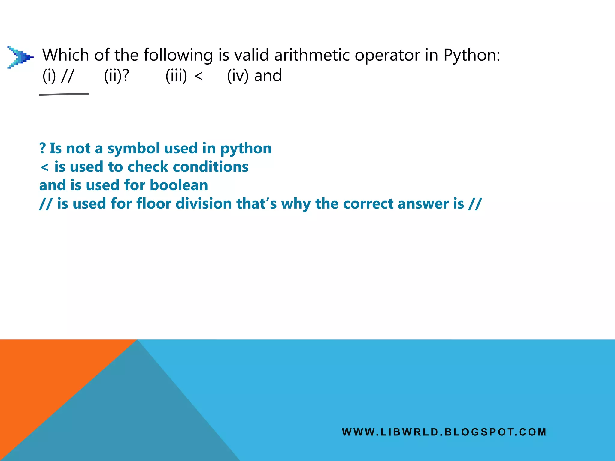 W W W. L I B W R L D . B L O G S P O T. C O M
Which of the following is valid arithmetic operator in Python:
(i) // (ii)? (iii) < (iv) and
? Is not a symbol used in python
< is used to check conditions
and is used for boolean
// is used for floor division that’s why the correct answer is //
 