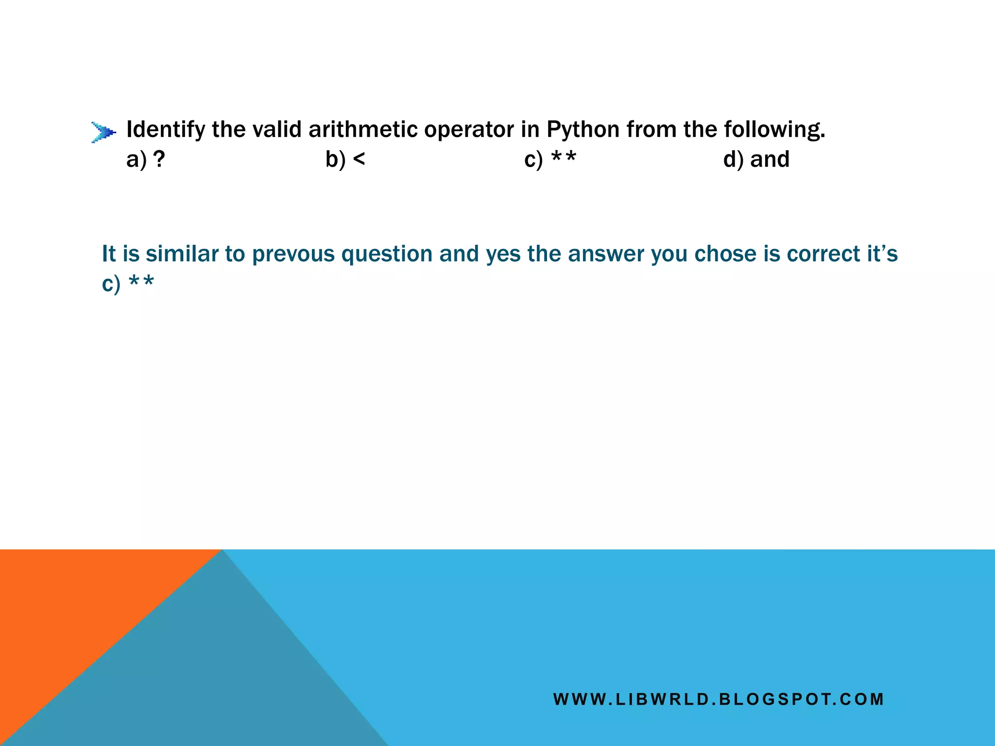 W W W. L I B W R L D . B L O G S P O T. C O M
Identify the valid arithmetic operator in Python from the following.
a) ? b) < c) ** d) and
It is similar to prevous question and yes the answer you chose is correct it’s
c) **
 