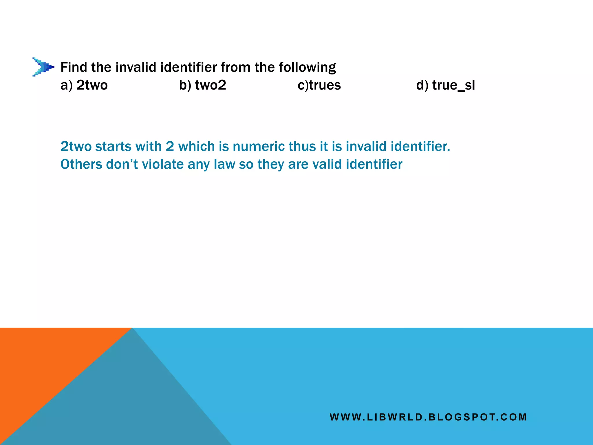 W W W. L I B W R L D . B L O G S P O T. C O M
Find the invalid identifier from the following
a) 2two b) two2 c)trues d) true_sl
2two starts with 2 which is numeric thus it is invalid identifier.
Others don’t violate any law so they are valid identifier
 