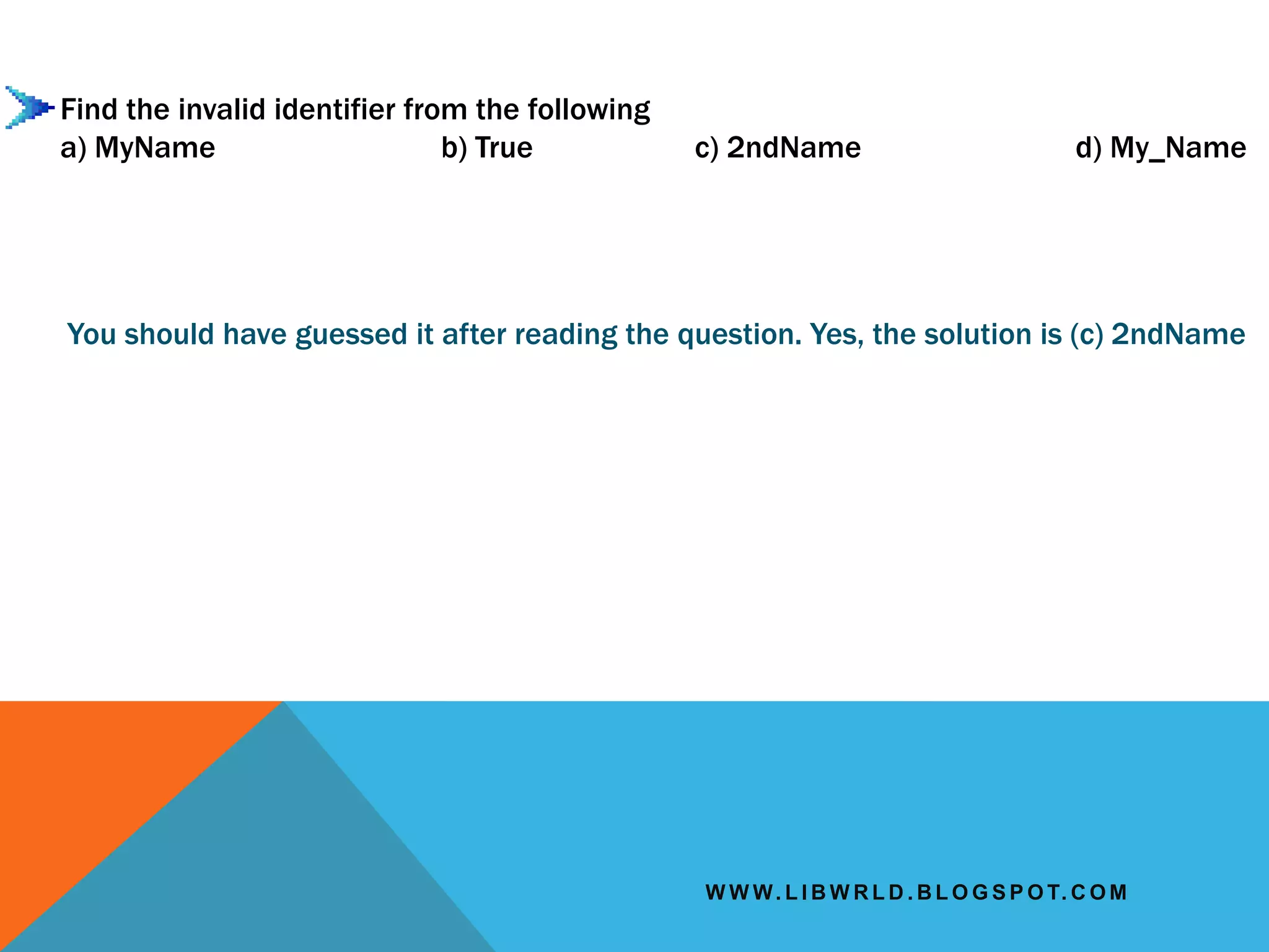 W W W. L I B W R L D . B L O G S P O T. C O M
Find the invalid identifier from the following
a) MyName b) True c) 2ndName d) My_Name
You should have guessed it after reading the question. Yes, the solution is (c) 2ndName
 