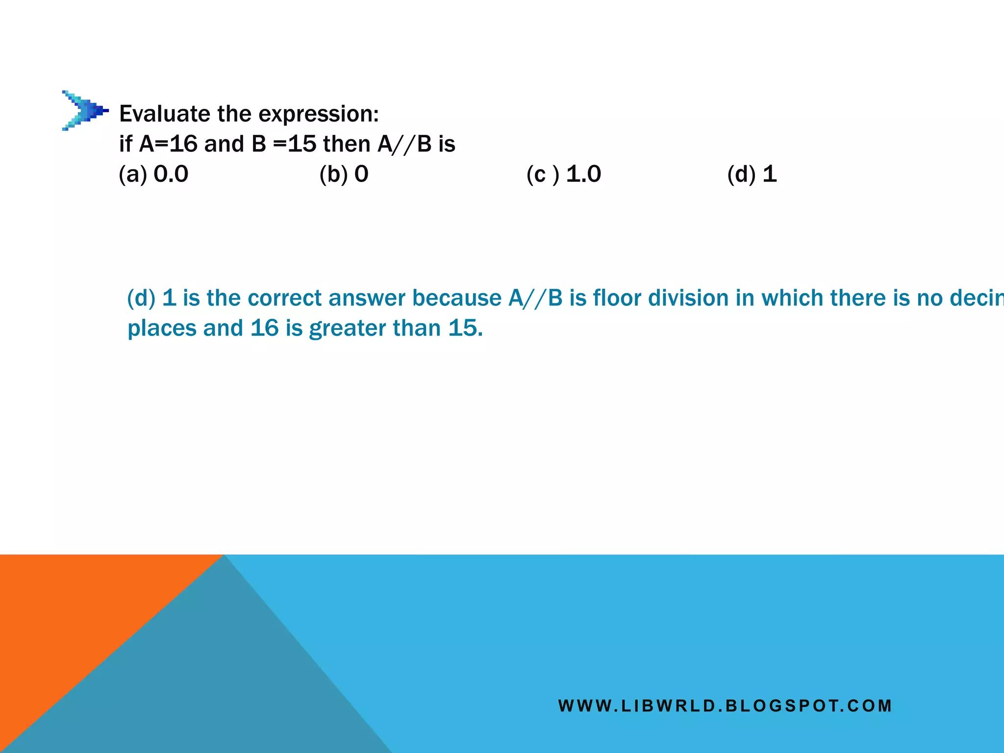 W W W. L I B W R L D . B L O G S P O T. C O M
Evaluate the expression:
if A=16 and B =15 then A//B is
(a) 0.0 (b) 0 (c ) 1.0 (d) 1
(d) 1 is the correct answer because A//B is floor division in which there is no decim
places and 16 is greater than 15.
 