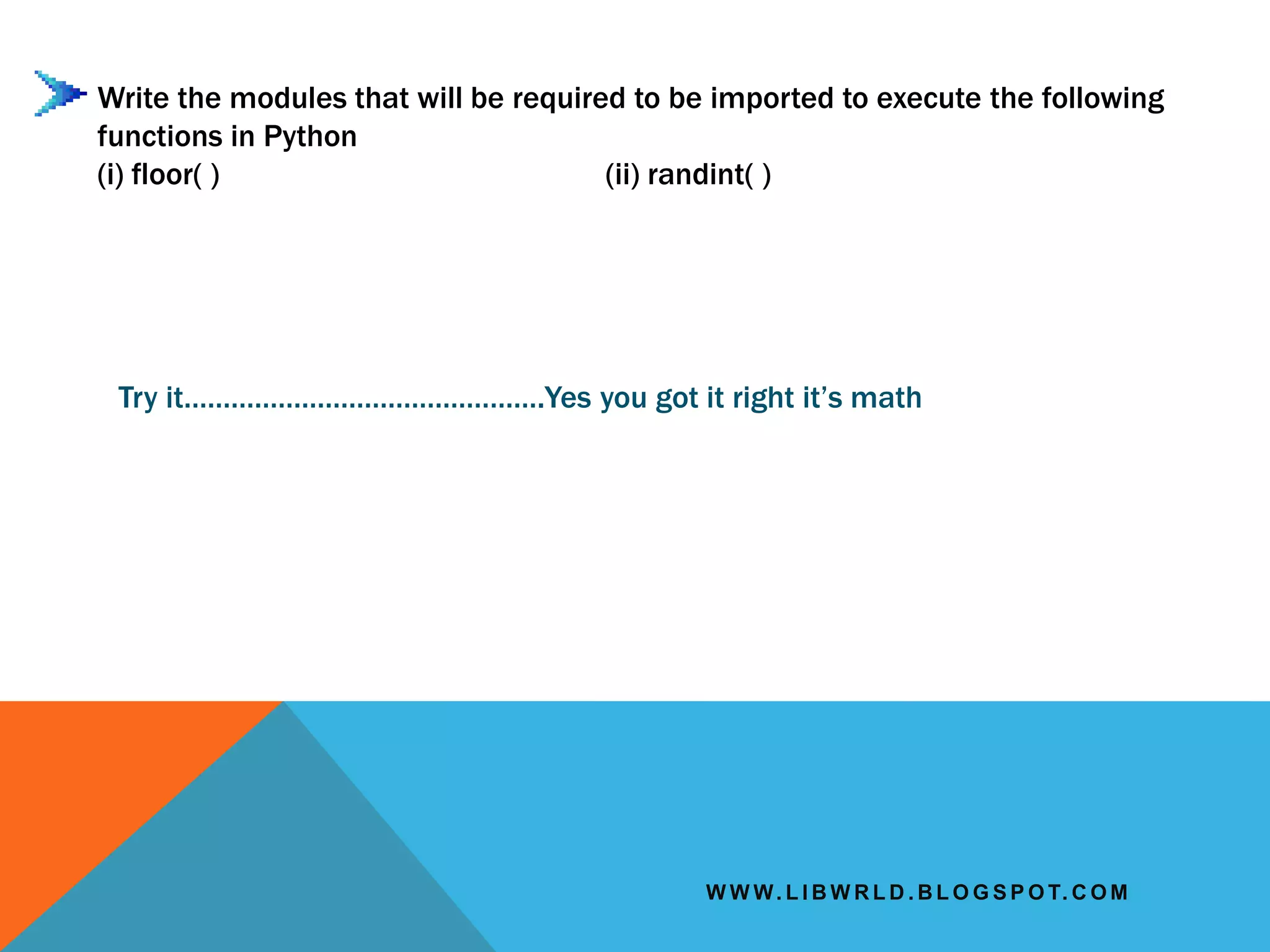 W W W. L I B W R L D . B L O G S P O T. C O M
Write the modules that will be required to be imported to execute the following
functions in Python
(i) floor( ) (ii) randint( )
Try it……………………………………….Yes you got it right it’s math
 