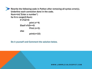 W W W. L I B W R L D . B L O G S P O T. C O M
Rewrite the following code in Python after removing all syntax error(s).
Underline each correction done in the code.
Num=int(“Enter a number”)
for N in range(0,Num)
If n%2=0:
print (n*4)
Elseif n%5==0:
Print (n+3)
else
print(n+10)
Do it yourself and Comment the solution below.
 