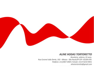 ALINE HODAS TORTORETTO
                                        Brasileira, solteira, 22 anos.
Rua Coronel João Dente, 102 – Mooca - São Paulo/SP CEP: 03106-070.
                 Telefone: (11)3467-3469 / Celular: (11) 9 6233-9051
                                        alinetortoretto@gmail.com
 