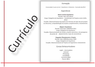 Formação
             Universidade Cruzeiro do Sul - Arquitetura e Urbanismo - Conclusão dez/2012


                                          Experiência
                                  Maria Lavínia Arquitetura
                                   Período: Abril-2011/Atual
           Cargo: Estagiária de Arquitetura – Coordenador de Projetos Junior (Julho-




     lo
                                             2012)
          Funções: Desenvolvimento de projetos de interiores de lojas (do pré-projeto
          ao executivo), compatibilização de projetos complementares, levantamento.

   cu                               Wagner Arquitetura
                            Período: Novembro-2009/Abril-2011
                               Cargo: Estagiária de Arquitetura
          Funções: Desenvolvimento de estudos, projetos executivos e de paisagismo
                    de postos de abastecimento e lojas de conveniência.
rrí
                            Hagaplan Planejamento e Projeto
                           Período: Abril-2009/Novembro-2009
                             Cargo: Estagiária de Arquitetura
             Funções: Desenvolvimento de Projetos de Engenharia e Saneamento
Cu

                                Cursos Extracurriculares
                                     · Inglês – Intermediário
                                               · Autocad
                                             · Photoshop
                                            · CorelDRAW
                                         · ArchiCAD (BIM)
                                           · Pacote Office
 