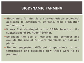  Biodynamic farming is a spiritual-ethical-ecological
approach to agriculture, gardens, food production
and nutrition.
 It was first developed in the 1920s based on the
suggestions of Dr. Rudolf Steiner.
 Emphasis the use of manures and compost and
exclude the use of artificial chemicals on soil and
plants.
 Steiner suggested different preparations to aid
fertilization and described how these were to be
prepared.
BIODYNAMIC FARMING
 