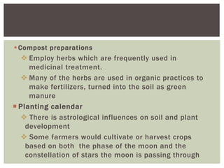 Compost preparations
 Employ herbs which are frequently used in
medicinal treatment.
 Many of the herbs are used in organic practices to
make fertilizers, turned into the soil as green
manure
 Planting calendar
 There is astrological influences on soil and plant
development
 Some farmers would cultivate or harvest crops
based on both the phase of the moon and the
constellation of stars the moon is passing through
 