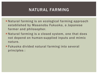  Natural farming is an ecological farming approach
established by Masanobu Fukuoka, a Japanese
farmer and philosopher.
 Natural farming is a closed system, one that does
not depend on human-supplied inputs and mimic
nature.
 Fukuoka divided natural farming into several
principles :
NATURAL FARMING
 