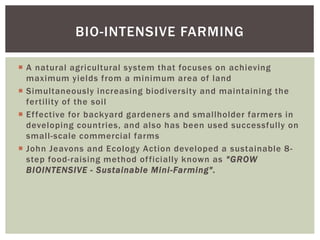  A natural agricultural system that focuses on achieving
maximum yields from a minimum area of land
 Simultaneously increasing biodiversity and maintaining the
fertility of the soil
 Effective for backyard gardeners and smallholder farmers in
developing countries, and also has been used successfully on
small-scale commercial farms
 John Jeavons and Ecology Action developed a sustainable 8-
step food-raising method officially known as "GROW
BIOINTENSIVE - Sustainable Mini-Farming".
BIO-INTENSIVE FARMING
 