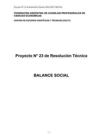 Proyecto Nº 23 de Resolución Técnica: BALANCE SOCIAL


FEDERACIÓN ARGENTINA DE CONSEJOS PROFESIONALES DE
CIENCIAS ECONÓMICAS

CENTRO DE ESTUDIOS CIENTÍFICOS Y TÉCNICOS (CECYT)




 Proyecto N° 23 de Resolución Técnica



                     BALANCE SOCIAL




                                    -1-
 