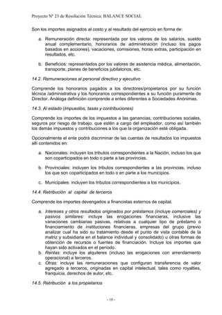 Proyecto Nº 23 de Resolución Técnica: BALANCE SOCIAL

Son los importes asignados al costo y al resultado del ejercicio en forma de:

   a. Remuneración directa: representada por los valores de los salarios, sueldo
      anual complementario, honorarios de administración (incluso los pagos
      basados en acciones), vacaciones, comisiones, horas extras, participación en
      resultados, etc.

   b. Beneficios: representados por los valores de asistencia médica, alimentación,
      transporte, planes de beneficios jubilatorios, etc.

14.2. Remuneraciones al personal directivo y ejecutivo

Comprende los honorarios pagados a los directores/propietarios por su función
técnica /administrativa y los honorarios correspondientes a su función puramente de
Director. Análoga definición comprende a entes diferentes a Sociedades Anónimas.

14.3. Al estado (Impuestos, tasas y contribuciones)

Comprende los importes de los impuestos a las ganancias, contribuciones sociales,
seguros por riesgo de trabajo, que estén a cargo del empleador, como así también
los demás impuestos y contribuciones a los que la organización esté obligada.

Opcionalmente el ente podrá discriminar de las cuentas de resultados los impuestos
allí contenidos en:

   a. Nacionales: incluyen los tributos correspondientes a la Nación, incluso los que
      son coparticipados en todo o parte a las provincias.

   b. Provinciales: incluyen los tributos correspondientes a las provincias, incluso
      los que son coparticipados en todo o en parte a los municipios.

   c. Municipales: incluyen los tributos correspondientes a los municipios.

14.4. Retribución al capital de terceros

Comprende los importes devengados a financistas externos de capital.

   a. Intereses y otros resultados originados por préstamos (incluye comerciales) y
      pasivos similares: incluye las erogaciones financieras, inclusive las
      variaciones cambiarias pasivas, relativas a cualquier tipo de préstamo o
      financiamiento de instituciones financieras, empresas del grupo (previo
      analizar cual ha sido su tratamiento desde el punto de vista contable de la
      matriz y subsidiaria en el balance individual y consolidado) u otras formas de
      obtención de recursos o fuentes de financiación. Incluye los importes que
      hayan sido activados en el período.
   b. Rentas: incluye los alquileres (incluso las erogaciones con arrendamiento
      operacional) a terceros.
   c. Otras: incluye las remuneraciones que configuran transferencia de valor
      agregado a terceros, originadas en capital intelectual, tales como royalties,
      franquicia, derechos de autor, etc.

14.5. Retribución a los propietarios


                                       - 10 -
 