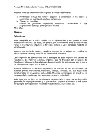 Proyecto Nº 23 de Resolución Técnica: BALANCE SOCIAL

Importes relativos a remuneración asignada a socios y accionistas:

   a. Dividendos: incluye los valores pagados o acreditados a los socios y
       accionistas por cuenta del resultado del período.
   b. Ganancias retenidas
       Incluye las ganancias (superávits) reservadas, capitalizadas o cuya
       asignación se posterga para ejercicios futuros.
14.6. Otras

Glosario

Definiciones

Valor agregado: es el valor creado por la organización y los grupos sociales
involucrados con ella. Se mide, en general, por la diferencia entre el valor de las
ventas y los insumos adquiridos a terceros. Incluye el valor agregado recibido en
transferencia.

Ingresos por venta de bienes y servicios: representa los valores reconocidos en
ventas netas de bienes y servicios del Estado de Resultados.

Otros ingresos: se corresponde con el concepto de otros ingresos del Estado de
Resultados. Se incluyen, además, importes que no transitan por el Estado de
Resultados, tales como: los relativos a la construcción de activos para uso propio y
los intereses que hayan sido activados.

Insumos adquiridos a terceros: representa los valores de las adquisiciones de
materias primas, mercaderías, materiales, energía, servicios, etc., que hayan sido
transformados en erogaciones del período. Mientras permanezcan en el activo, no
componen la formación del valor agregado generado y distribuido.

Valor agregado recibido en transferencia: representa la riqueza que no haya sido
generada por la propia entidad, y sí por terceros, y que es transferida a ella, como
por ejemplo: participación en resultado de subsidiarias, dividendos, etc.




                                     - 11 -
 
