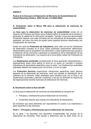 Proyecto Nº 23 de Resolución Técnica: BALANCE SOCIAL

ANEXO II

Pautas de la Guía para la Elaboración de Memorias de Sostenibilidad del
Global Reporting Initiative (GRI) Versión 3.0 (2000-2006).



A. Orientación sobre el Marco GRI para la elaboración de memorias de
sostenibilidad

La Guía para la elaboración de memorias de sostenibilidad consta de un
conjunto de Principios que tienen como finalidad definir el contenido de la memoria y
garantizar la calidad de la información divulgada. También incluye los denominados
Contenidos básicos, que están formados por los Indicadores de desempeño y otros
apartados, así como una serie de pautas sobre aspectos técnicos relacionados con
la elaboración de memorias.

Existe una serie de Protocolos de indicadores; para cada uno de los Indicadores
de desempeño incluidos en la Guía. Estos protocolos proporcionan definiciones,
asesoramiento para la recopilación de información y otras sugerencias para ayudar a
la redacción de las memorias y garantizar la consistencia de la interpretación de los
Indicadores de desempeño. Los usuarios de la Guía deben utilizar los Protocolos de
indicadores.

Los Suplementos sectoriales complementan la Guía aportando interpretaciones y
asesoramiento sobre cómo aplicar la Guía en un sector en concreto e incluyen
Indicadores de desempeño específicos para el sector. Los Suplementos sectoriales
aplicables deberán ser usados junto con la Guía, y no en su lugar.

Los Protocolos técnicos proporcionan indicaciones específicas sobre algunos
aspectos de la elaboración de memorias, como por ejemplo la delimitación de la
cobertura de la memoria. Están diseñados para utilizarse junto con la Guía y los
Suplementos sectoriales y abordan cuestiones a las que se enfrentan la mayoría de
las organizaciones durante el proceso de elaboración de memorias.



B. Orientación sobre la Guía del GRI

La Guía para la elaboración de memorias de sostenibilidad se compone de:

   •   Principios y orientaciones para la elaboración de memorias,

   •   Contenidos básicos (que incluyen los Indicadores de desempeño).

Se considera que estos elementos son equivalentes en cuanto a su importancia y
peso específico en las memorias.

Parte 1 – Principios y Orientaciones para la elaboración de memorias

En la parte 1 se describen tres elementos fundamentales del proceso de la
elaboración de memorias. Para ayudar a determinar qué se debe incluir en la


                                     - 15 -
 